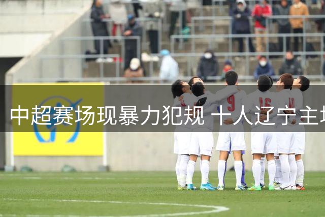 中超赛场现暴力犯规 十人辽宁主场0-1惜败青岛西海岸