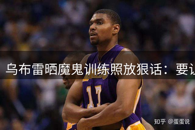 乌布雷晒魔鬼训练照放狠话：要让对手永远记住我的名字