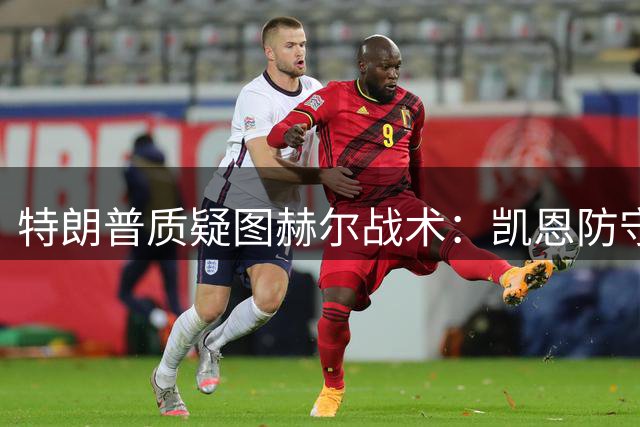 特朗普质疑图赫尔战术：凯恩防守决策引发热议