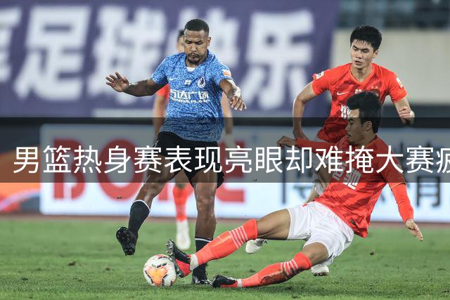 男篮热身赛表现亮眼却难掩大赛疲软 专家解析心理因素成关键瓶颈