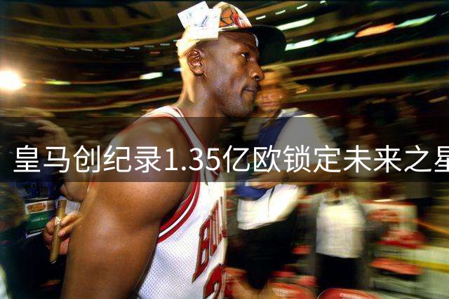 皇马创纪录1.35亿欧锁定未来之星 19岁妖星力压C罗成伯纳乌新标王