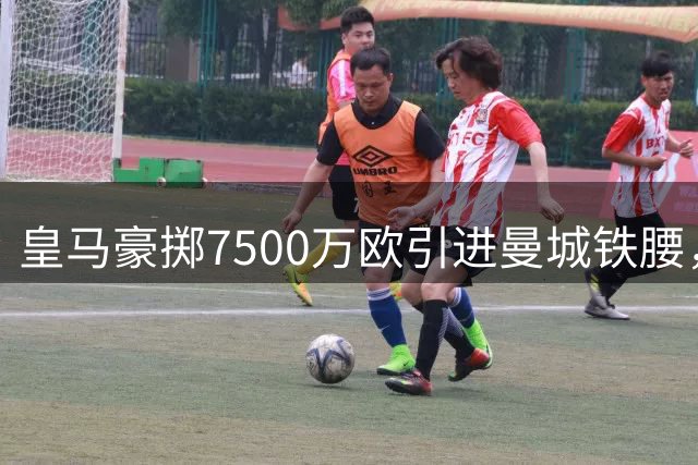 皇马豪掷7500万欧引进曼城铁腰，西班牙国脚返乡意愿成关键