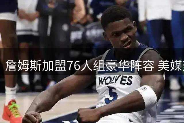 詹姆斯加盟76人组豪华阵容 美媒热议能否超越热火"三巨头